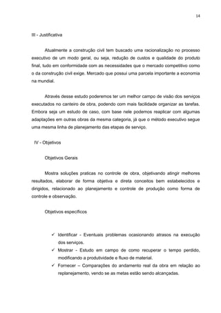 14

III - Justificativa

Atualmente a construção civil tem buscado uma racionalização no processo
executivo de um modo geral, ou seja, redução de custos e qualidade do produto
final, tudo em conformidade com as necessidades que o mercado competitivo como
o da construção civil exige. Mercado que possui uma parcela importante a economia
na mundial.

Através desse estudo poderemos ter um melhor campo de visão dos serviços
executados no canteiro de obra, podendo com mais facilidade organizar as tarefas.
Embora seja um estudo de caso, com base nele podemos reaplicar com algumas
adaptações em outras obras da mesma categoria, já que o método executivo segue
uma mesma linha de planejamento das etapas de serviço.

IV - Objetivos

Objetivos Gerais

Mostra soluções praticas no controle de obra, objetivando atingir melhores
resultados, elaborar de forma objetiva e direta conceitos bem estabelecidos e
dirigidos, relacionado ao planejamento e controle de produção como forma de
controle e observação.

Objetivos específicos

 Identificar - Eventuais problemas ocasionando atrasos na execução
dos serviços.
 Mostrar - Estudo em campo de como recuperar o tempo perdido,
modificando a produtividade e fluxo de material.
 Fornecer – Comparações do andamento real da obra em relação ao
replanejamento, vendo se as metas estão sendo alcançadas.

 