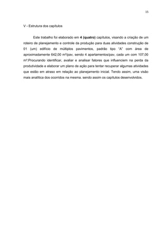 15

V - Estrutura dos capítulos

Este trabalho foi elaborado em 4 (quatro) capítulos, visando a criação de um
roteiro de planejamento e controle da produção para duas atividades construção de
01 (um) edifício de múltiplos pavimentos, padrão tipo “A” com área de
aproximadamente 642,00 m²/pav, sendo 4 apartamentos/pav, cada um com 107,00
m².Procurando identificar, avaliar e analisar fatores que influenciem na perda da
produtividade e elaborar um plano de ação para tentar recuperar algumas atividades
que estão em atraso em relação ao planejamento inicial. Tendo assim, uma visão
mais analítica dos ocorridos na mesma. sendo assim os capítulos desenvolvidos.

 
