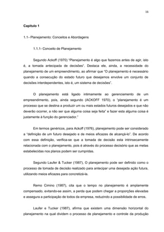 16

Capitulo 1

1.1 - Planejamento: Conceitos e Abordagens

1.1.1- Conceito de Planejamento
Segundo Ackoff (1970) “Planejamento é algo que fazemos antes de agir, isto
é, a tomada antecipada de decisões“. Destaca ele, ainda, a necessidade do
planejamento de um empreendimento, ao afirmar que “O planejamento é necessário
quando a consecução do estado futuro que desejamos envolve um conjunto de
decisões interdependentes, isto é, um sistema de decisões”.

O planejamento está ligado intimamente ao gerenciamento de um
empreendimento, pois, ainda segundo (ACKOFF 1970), o “planejamento é um
processo que se destina a produzir um ou mais estados futuros desejados e que não
deverão ocorrer, a não ser que alguma coisa seja feita” e fazer esta alguma coisa é
justamente à função do gerenciador.”

Em termos genéricos, para Ackoff (1976), planejamento pode ser considerado
a “definição de um futuro desejado e de meios eficazes de alcançá-lo”. De acordo
com essa definição, verifica-se que a tomada de decisão esta intrinsecamente
relacionada com o planejamento, pois é através do processo decisório que as metas
estabelecidas nos planos podem ser cumpridas.

Segundo Laufer & Tucker (1987), O planejamento pode ser definido como o
processo de tomada de decisão realizado para antecipar uma desejada ação futura,
utilizando meios eficazes para concretizá-la.

Remo Cimino (1987), cita que o tempo no planejamento é amplamente
compensado, evitando-se assim, a perda que podem chegar a proporções elevadas
e assegura a participação de todos da empresa, reduzindo a possibilidade de erros.

Laufer e Tucker (1987), afirma que existem uma dimensão horizontal do
planejamento na qual dividem o processo de planejamento e controle da produção

 