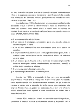 17

em duas dimensões: horizontal e vertical. A dimensão horizontal do planejamento
refere-se às etapas do processo de planejamento e controle da produção em cada
nível hierárquico. Na dimensão vertical o planejamento está dividido em níveis
hierárquicos (Laufer & Tucker, 1987).
Segundo Formoso (1991), planejamento é um processo gerencial de tomada
de decisão, no qual se envolve o estabelecimento de metas e a determinação de
meios para atingi-los, sendo efetivo quando o mesmo possui um controle. O
processo de planejamento na construção civil possui alguns componentes, conforme
segue (LAUFER, 1988; LAUFER, 1990):

a) É um processo de tomada de decisão;
b) É um processo de antecipação, para decidir o quê e como executar ações em
determinado ponto no futuro;
c) É um processo para integrar decisões independentes dentro de um sistema de
decisões;
d) É um processo hierárquico envolvendo a formulação de diretrizes gerais, metas e
objetivos, para a elaboração de meios e restrições que levam a um detalhado
curso de ações;
e) É um processo que inclui parte ou toda cadeia de atividades compreendendo
fontes de informação e análise, desenvolvimento de alternativas, evolução e
análise destas e escolhas de soluções;
f) É um emprego sistemático de procedimentos
g) É a apresentação documentada na forma de planos.

Segundo Hoc (1988), a necessidade de lidar com uma representação
esquemática de uma atividade e conseqüência da capacidade lição.A necessidade
dessa representação se torna ainda mais evidente na medida em que a memória
humana se depara com a execução de tarefas nunca antes realizadas pela
empresa. Nessas situações, podem ser elaborados planos com uma referencia
iniciais interpretados como hipótese a serem confirmadas de acordo com a
execução do trabalho.

Formoso, (1991) afirma que o controle não é realizado de maneira proativa e,
geralmente, é baseado na troca de informações verbais do engenheiro com o

 