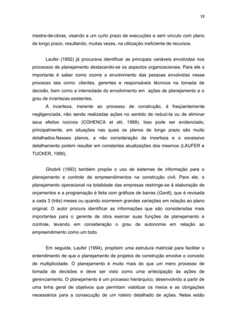 18

mestre-de-obras, visando a um curto prazo de execuções e sem vinculo com plano
de longo prazo, resultando, muitas vezes, na utilização ineficiente de recursos.

Laufer (1992) já procurava identificar as principais variáveis envolvidas nos
processos de planejamento destacando-se os aspectos organizacionais. Para ele o
importante é saber como ocorre o envolvimento das pessoas envolvidas nesse
processo tais como: clientes, gerentes e responsáveis técnicos na tomada de
decisão, bem como a intensidade do envolvimento em ações de planejamento e o
grau de incertezas existentes.
A incerteza, inerente ao processo de construção, é freqüentemente
negligenciada, não sendo realizadas ações no sentido de reduzi-la ou de eliminar
seus efeitos nocivos (COHENCA et alii, 1989). Isso pode ser evidenciado,
principalmente, em situações nas quais os planos de longo prazo são muito
detalhados.Nesses planos, a não consideração da incerteza e o excessivo
detalhamento podem resultar em constantes atualizações dos mesmos (LAUFER e
TUCKER, 1988).

Ghobril (1993) também propõe o uso de sistemas de informação para o
planejamento e controle de empreendimentos na construção civil. Para ele, o
planejamento operacional na totalidade das empresas restringe-se à elaboração de
orçamentos e a programação é feita com gráficos de barras (Gantt), que é revisada
a cada 3 (três) meses ou quando ocorrerem grandes variações em relação ao plano
original. O autor procura identificar as informações que são consideradas mais
importantes para o gerente de obra exercer suas funções de planejamento e
controle, levando em consideração o grau de autonomia em relação ao
empreendimento como um todo.

Em seguida, Laufer (1994), propõem uma estrutura matricial para facilitar o
entendimento de que o planejamento de projetos de construção envolve o conceito
de multiplicidade. O planejamento é muito mais do que um mero processo de
tomada de decisões e deve ser visto como uma antecipação às ações de
gerenciamento. O planejamento é um processo hierárquico, desenvolvido a partir de
uma linha geral de objetivos que permitam viabilizar os meios e as obrigações
necessários para a consecução de um roteiro detalhado de ações. Nelas estão

 