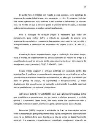 20

Segundo Heineck (1996b), com relação a estes aspectos, como estratégia de
programação propõe trabalhar com poucas equipes no início do processo produtivo
com vistas a permitir um maior controle e para viabilizar o treinamento da mão-deobra. Na medida em que o processo passe a funcionar como desejado, as equipes
poderão ser desdobradas e receber outros trabalhadores.

Para a execução de qualquer projeto é necessário que exista um
planejamento, para melhor definir o método de execução do projeto: uma
programação que definirá o cronograma da execução, e um controle que permitirá o
acompanhamento e verificação do andamento do projeto (LOSSO E ARAUJO,
1995).

A realização de um empreendimento exige a combinação dos fatores tempo,
custo e recurso. O estabelecimento da alocação eficiente de recurso no tempo e a
possibilidade de controle somente serão possíveis através de um bom sistema de
planejamento e programação (LOSSO E ARAUJO, 1995).

Souza (1995), propõem o enfoque sistêmico em qualidade dentro das
organizações. A qualidade no gerenciamento e execução de obras implica em ações
formais no recebimento de materiais e equipamentos, na execução dos serviços por
meio de planos de ataque, de suprimentos e físico-financeiros. O maior
detalhamento dos procedimentos de execução e de inspeção é condição essencial
para a qualidade dos processos de planejamento.

Além disso, Ballard e Howell (1996b) citam que o planejamento produz metas
que possibilitam o gerenciamento dos processos produtivos, enquanto o controle
garante o cumprimento dessa metas, bem como avalia sua conformidade com o
planejado, fornecendo assim, informações para a preparação de planos futuros.

Bernardes (1996) comprova a existência de fluxo de informações verbais
entre os responsáveis pelo planejamento tático e pelo planejamento operacional em
obras no sul do Brasil. Este autor detecta que a falta de tempo e o desconhecimento
a respeito dos processos por parte do responsável pelo planejamento tático são as

 