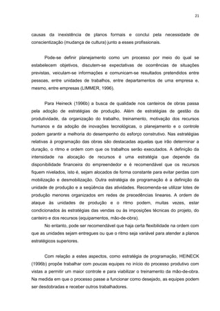21

causas da inexistência de planos formais e conclui pela necessidade de
conscientização (mudança de cultura) junto a esses profissionais.

Pode-se definir planejamento como um processo por meio do qual se
estabelecem objetivos, discutem-se expectativas de ocorrências de situações
previstas, veiculam-se informações e comunicam-se resultados pretendidos entre
pessoas, entre unidades de trabalhos, entre departamentos de uma empresa e,
mesmo, entre empresas (LIMMER, 1996).

Para Heineck (1996b) a busca de qualidade nos canteiros de obras passa
pela adoção de estratégias de produção. Além de estratégias de gestão da
produtividade, da organização do trabalho, treinamento, motivação dos recursos
humanos e da adoção de inovações tecnológicas, o planejamento e o controle
podem garantir a melhoria do desempenho do esforço construtivo. Nas estratégias
relativas à programação das obras são destacadas aquelas que irão determinar a
duração, o ritmo e ordem com que os trabalhos serão executados. A definição da
intensidade na alocação de recursos é uma estratégia que depende da
disponibilidade financeira do empreendedor e é recomendável que os recursos
fiquem nivelados, isto é, sejam alocados de forma constante para evitar perdas com
mobilização e desmobilização. Outra estratégia de programação é a definição da
unidade de produção e a seqüência das atividades. Recomenda-se utilizar lotes de
produção menores organizados em redes de precedências lineares. A ordem de
ataque às unidades de produção e o ritmo podem, muitas vezes, estar
condicionados às estratégias das vendas ou às imposições técnicas do projeto, do
canteiro e dos recursos (equipamentos, mão-de-obra).
No entanto, pode ser recomendável que haja certa flexibilidade na ordem com
que as unidades sejam entregues ou que o ritmo seja variável para atender a planos
estratégicos superiores.

Com relação a estes aspectos, como estratégia de programação, HEINECK
(1996b) propõe trabalhar com poucas equipes no início do processo produtivo com
vistas a permitir um maior controle e para viabilizar o treinamento da mão-de-obra.
Na medida em que o processo passe a funcionar como desejado, as equipes podem
ser desdobradas e receber outros trabalhadores.

 