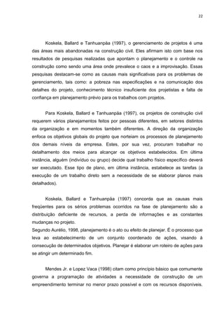 22

Koskela, Ballard e Tanhuanpäa (1997), o gerenciamento de projetos é uma
das áreas mais abandonadas na construção civil. Eles afirmam isto com base nos
resultados de pesquisas realizadas que apontam o planejamento e o controle na
construção como sendo uma área onde prevalece o caos e a improvisação. Essas
pesquisas destacam-se como as causas mais significativas para os problemas de
gerenciamento, tais como: a pobreza nas especificações e na comunicação dos
detalhes do projeto, conhecimento técnico insuficiente dos projetistas e falta de
confiança em planejamento prévio para os trabalhos com projetos.

Para Koskela, Ballard e Tanhuanpäa (1997), os projetos de construção civil
requerem vários planejamentos feitos por pessoas diferentes, em setores distintos
da organização e em momentos também diferentes. A direção da organização
enfoca os objetivos globais do projeto que norteiam os processos de planejamento
dos demais níveis da empresa. Estes, por sua vez, procuram trabalhar no
detalhamento dos meios para alcançar os objetivos estabelecidos. Em última
instância, alguém (indivíduo ou grupo) decide qual trabalho físico específico deverá
ser executado. Esse tipo de plano, em última instância, estabelece as tarefas (a
execução de um trabalho direto sem a necessidade de se elaborar planos mais
detalhados).

Koskela, Ballard e Tanhuanpäa (1997) concorda que as causas mais
freqüentes para os sérios problemas ocorridos na fase de planejamento são a
distribuição deficiente de recursos, a perda de informações e as constantes
mudanças no projeto.
Segundo Aurélio, 1998, planejamento é o ato ou efeito de planejar. É o processo que
leva ao estabelecimento de um conjunto coordenado de ações, visando à
consecução de determinados objetivos. Planejar é elaborar um roteiro de ações para
se atingir um determinado fim.

Mendes Jr. e Lopez Vaca (1998) citam como princípio básico que comumente
governa a programação de atividades a necessidade de construção de um
empreendimento terminar no menor prazo possível e com os recursos disponíveis.

 