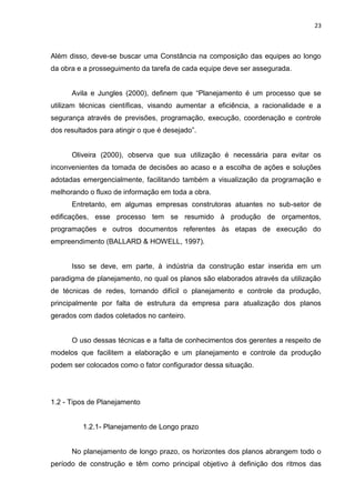 23

Além disso, deve-se buscar uma Constância na composição das equipes ao longo
da obra e a prosseguimento da tarefa de cada equipe deve ser assegurada.
Avila e Jungles (2000), definem que “Planejamento é um processo que se
utilizam técnicas científicas, visando aumentar a eficiência, a racionalidade e a
segurança através de previsões, programação, execução, coordenação e controle
dos resultados para atingir o que é desejado”.

Oliveira (2000), observa que sua utilização é necessária para evitar os
inconvenientes da tomada de decisões ao acaso e a escolha de ações e soluções
adotadas emergencialmente, facilitando também a visualização da programação e
melhorando o fluxo de informação em toda a obra.
Entretanto, em algumas empresas construtoras atuantes no sub-setor de
edificações, esse processo tem se resumido à produção de orçamentos,
programações e outros documentos referentes às etapas de execução do
empreendimento (BALLARD & HOWELL, 1997).

Isso se deve, em parte, à indústria da construção estar inserida em um
paradigma de planejamento, no qual os planos são elaborados através da utilização
de técnicas de redes, tornando difícil o planejamento e controle da produção,
principalmente por falta de estrutura da empresa para atualização dos planos
gerados com dados coletados no canteiro.

O uso dessas técnicas e a falta de conhecimentos dos gerentes a respeito de
modelos que facilitem a elaboração e um planejamento e controle da produção
podem ser colocados como o fator configurador dessa situação.

1.2 - Tipos de Planejamento

1.2.1- Planejamento de Longo prazo

No planejamento de longo prazo, os horizontes dos planos abrangem todo o
período de construção e têm como principal objetivo à definição dos ritmos das

 
