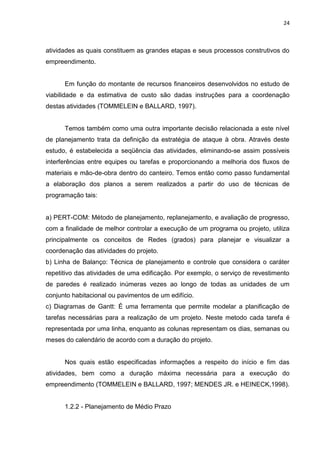24

atividades as quais constituem as grandes etapas e seus processos construtivos do
empreendimento.

Em função do montante de recursos financeiros desenvolvidos no estudo de
viabilidade e da estimativa de custo são dadas instruções para a coordenação
destas atividades (TOMMELEIN e BALLARD, 1997).

Temos também como uma outra importante decisão relacionada a este nível
de planejamento trata da definição da estratégia de ataque à obra. Através deste
estudo, é estabelecida a seqüência das atividades, eliminando-se assim possíveis
interferências entre equipes ou tarefas e proporcionando a melhoria dos fluxos de
materiais e mão-de-obra dentro do canteiro. Temos então como passo fundamental
a elaboração dos planos a serem realizados a partir do uso de técnicas de
programação tais:

a) PERT-COM: Método de planejamento, replanejamento, e avaliação de progresso,
com a finalidade de melhor controlar a execução de um programa ou projeto, utiliza
principalmente os conceitos de Redes (grados) para planejar e visualizar a
coordenação das atividades do projeto.
b) Linha de Balanço: Técnica de planejamento e controle que considera o caráter
repetitivo das atividades de uma edificação. Por exemplo, o serviço de revestimento
de paredes é realizado inúmeras vezes ao longo de todas as unidades de um
conjunto habitacional ou pavimentos de um edifício.
c) Diagramas de Gantt: É uma ferramenta que permite modelar a planificação de
tarefas necessárias para a realização de um projeto. Neste metodo cada tarefa é
representada por uma linha, enquanto as colunas representam os dias, semanas ou
meses do calendário de acordo com a duração do projeto.

Nos quais estão especificadas informações a respeito do início e fim das
atividades, bem como a duração máxima necessária para a execução do
empreendimento (TOMMELEIN e BALLARD, 1997; MENDES JR. e HEINECK,1998).

1.2.2 - Planejamento de Médio Prazo

 