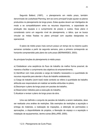25

Segundo Ballard, (1997),

o planejamento em médio prazo, também

denominado de Lookahead Planning, tem-se como principal função ajustar os planos
produzidos no planejamento de longo prazo. Estes ajustes devem ser interligados de
modo a se compatibilizarem entre os recursos disponíveis, a capacidade de
produção das equipes e o cumprimento de prazos e custos. Esse plano é
considerado como um segundo nível de planejamento, o tático, que se busca
vincular as metas fixadas no plano principal com aquelas designadas no
operacional.

O plano de médio prazo mais comum possui um tempo de no máximo quatro
semanas contadas a partir da segunda semana, pois a primeira corresponde ao
horizonte compreendido pelo plano de curto prazo (BERNARDES, 2003).

As principais funções do planejamento à médio prazo:

a) Estabelecer uma seqüência do fluxo de trabalho da melhor forma possível, de
maneira a facilitar o cumprimento dos objetivos do empreendimento;
b) Identificar com mais precisão a carga de trabalho necessária e a quantidade de
recursos requerida para atender o fluxo de trabalho estabelecido;
c) Carga de trabalho (work load) neste contexto se refere à quantidade de trabalho
atribuída aos responsáveis em realizar as tarefas atribuídas no plano.
d) Decompor o plano de longo prazo em pacotes de trabalho;
e) Desenvolver métodos para a execução do trabalho;
f) Atualizar e revisar o plano de longo prazo da obra.

Uma vez definido o conjunto de pacotes de trabalho a serem realizados, deve
ser realizada uma análise de restrições. São exemplos de restrições a aquisição e
entrega de materiais, a realização de inspeções, a obtenção de permissões e
aprovações, a disponibilidade de projetos, a liberação de espaço e a aquisição e
instalação de equipamentos, dentre outras (BALLARD, 2000).

1.2.3 - Planejamento de Curto Prazo

 