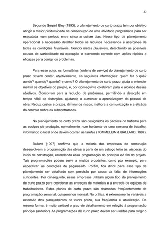 27

Segundo Serpell Bley (1993), o planejamento de curto prazo tem por objetivo
atingir a maior produtividade na consecução de uma atividade programada para ser
executada num período entre cinco a quinze dias. Nesse tipo de planejamento
operacional é necessário detalhar todos os recursos necessários e acercar-se de
todas as condições favoráveis, fixando metas plausíveis, detectando as possíveis
causas de variabilidade na execução e exercendo controle com ações rápidas e
eficazes para corrigir os problemas.

Para esse autor, os formulários (ordens de serviço) do planejamento de curto
prazo devem conter, objetivamente, as seguintes informações: quem faz o quê?
aonde? quando? quanto? e como? O planejamento de curto prazo ajuda a entender
melhor os objetivos do projeto, e, por conseguinte colaboram para o alcance desses
objetivos. Concorrem para a redução de problemas, permitindo a detecção em
tempo hábil de distorções, ajudando a aumentar a aprendizagem do pessoal de
obra. Reduz custos e prazos, diminui os riscos, melhora a comunicação e a eficácia
do controle sobre os subcontratados.

No planejamento de curto prazo são designados os pacotes de trabalho para
as equipes de produção, normalmente num horizonte de uma semana de trabalho,
informando o local onde devem ocorrer as tarefas (TOMMELEIN & BALLARD, 1997).

Ballard (1997) confirma que a maioria das empresas de construção
desenvolvem a programação das obras a partir de um esboço feito às vésperas do
início da construção, estendendo essa programação do princípio ao fim do projeto.
Tais programações podem servir a muitos propósitos, como por exemplo, para
especificar as condições de pagamento. Porém, fica difícil para esse tipo de
planejamento ser detalhado com precisão por causa da falta de informações
suficientes. Por conseguinte, essas empresas utilizam algum tipo de planejamento
de curto prazo para coordenar as entregas de materiais e a entrada de equipes de
trabalhadores. Estes planos de curto prazo são chamados freqüentemente de
programação semanal, quinzenal ou mensal. Na prática, é extremamente variáveis a
extensão dos planejamentos de curto prazo, sua freqüência e atualização. Da
mesma forma, é muito variável o grau de detalhamento em relação à programação
principal (anterior). As programações de curto prazo devem ser usadas para dirigir o

 