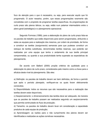 28

foco de atenção para o que é necessário, ou seja, para executar aquilo que foi
programado. O autor ressalva, porém, que essas programações raramente são
concebidas com o propósito de programar tarefas específicas. As programações de
curto prazo são planos táticos, ou seja, estão num patamar intermediário entre o
plano geral (estratégico) e o planejamento operacional.

Segundo Formoso (1999), para a elaboração do plano de curto prazo lista-se
os pacotes de trabalho que estão disponíveis para serem programados, atribuindo a
estes as equipes para a realização dos mesmos, por ordem de prioridade, de forma
a constituir as tarefas (assignments) semanais para que pudesse constituir um
estoque de tarefas substitutas, denominadas tarefas reservas, que poderão ser
realizadas por uma equipe que tenha o andamento de sua tarefa principal
comprometida, ou quando a sua produtividade tenha superado as expectativas do
planejamento.

De acordo com Ballard (2000) propõe critérios de qualidade para a
elaboração do plano de curto prazo, considerados pelo mesmo como a chave para a
eficácia deste nível do planejamento. São eles:

a) Definição: os pacotes de trabalho devem ser bem definidos, de forma a permitir
que após o período planejado, verifiquem-se os quais foram efetivamente
concluídos;
b) Disponibilidade: todos os recursos que são necessários para a realização das
tarefas devem estar disponíveis;
c) Seqüenciamento: o dimensionamento das tarefas deve ser adequado, de maneira
que os pacotes de trabalho possam ser realizados seguindo um seqüenciamento
que permita continuidade do fluxo de produção;
d) Tamanho: os pacotes de trabalho devem levar em consideração a capacidade
produtiva de cada equipe de produção;
e) Aprendizagem: as razões para o não cumprimento dos planos devem ser
identificadas e realizadas as ações corretivas necessárias.

 