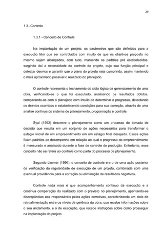 29

1.3 - Controle

1.3.1 - Conceito de Controle

Na implantação de um projeto, os parâmetros que são definidos para a
execução têm que ser controlados com intuito de que os objetivos proposto no
mesmo sejam alcançados, com tudo, mantendo os padrões pré estabelecidos,
surgindo daí a necessidade do controle do projeto, cujo sua função principal e
detectar desvios e garantir que o plano do projeto seja cumprindo, assim mantendo
o mais aproximado possível o realizado do planejado.

O controle representa o fechamento do ciclo lógico de gerenciamento de uma
obra, verificando-se o que foi executado, analisando os resultados obtidos,
comparando-os com o planejado com intuito de determinar o progresso, detectando
os desvios ocorridos e estabelecendo condições para sua correção, através de uma
analise contínua do sistema de planejamento, programação e controle.

Syal (1992) descreve o planejamento como um processo de tomada de
decisão que resulta em um conjunto de ações necessárias para transformar o
estagio inicial de um empreendimento em um estagio final desejado. Essas ações
fixam padrões de desempenho em relação ao qual o progresso do empreendimento
é mensurado e analisado durante a fase de controle de produção. Entretanto, esse
conceito não se refere ao controle como parte do processo de planejamento.

Segundo Limmer (1996), o conceito de controle era o de uma ação posterior
de verificação da regularidade de execução de um projeto, combinada com uma
eventual providência para a correção ou eliminação de resultados negativos.

Controle nada mais é que acompanhamento contínuo da execução e a
contínua comparação do realizado com o previsto no planejamento, apontando-se
discrepâncias aos responsáveis pelas ações corretivas, caracterizando um ciclo de
retroalimentação entre os níveis de gerência da obra, que recebe informações sobre
o seu andamento, e o de execução, que recebe instruções sobre como prosseguir
na implantação do projeto.

 