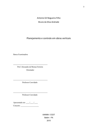 3

Antonio Gil Nogueira Filho
Bruno da Silva Andrade

Planejamento e controle em obras verticais

Banca Examinadora

______________________________________
Prof. Alexandre de Moraes Ferreira
Orientador

______________________________________
Professor Convidado

______________________________________
Professor Convidado

Apresentado em: ____/____/____
Conceito: ____________________

UNAMA / CCET
Belém - PA
2010

 
