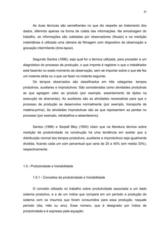 31

As duas técnicas são semelhantes no que diz respeito ao tratamento dos
dados, diferindo apenas na forma de coleta das informações. Na amostragem do
trabalho, as informações são coletadas por observadores (fiscais) e na medição
instantânea é utilizada uma câmera de filmagem com dispositivo de observação e
gravação intermitente (time-lapse).

Segundo Santos (1996), seja qual for a técnica utilizada, para proceder a um
diagnóstico do processo de produção, o que importa é registrar o que o trabalhador
está fazendo no exato momento da observação, sem se importar sobre o que ele fez
um instante atrás ou o que vai fazer no instante seguinte.
Os tempos observados são classificados em três categorias: tempos
produtivos, auxiliares e improdutivos. São consideradas como atividades produtivas
as que agregam valor ao produto (por exemplo, assentamento de tijolos na
execução de alvenarias). As auxiliares são as atividades necessárias para que o
processo de produção se desenvolva normalmente (por exemplo, transporte de
matéria-prima). As atividades improdutivas são as que representam as perdas no
processo (por exemplo, retrabalhos e absenteísmo).

Santos (1996) e Serpell Bley (1993) citam que na literatura técnica sobre
medição de produtividade na construção há uma tendência em aceitar que a
distribuição normal dos tempos produtivos, auxiliares e improdutivos seja igualmente
dividida, ficando cada um com percentual que varia de 20 a 40% (em média 33%),
respectivamente.

1.5 - Produtividade e Variabilidade

1.5.1 - Conceitos de produtividade e Variabilidade

O conceito utilizado no trabalho sobre produtividade associada a um dado
sistema produtivo, e a de um índice que compare em um período a produção do
sistema com os insumos que foram consumidos para essa produção, naquele
período (dia, mês ou ano). Esse número, que é designado por índice de
produtividade e é expresso pela equação:

 