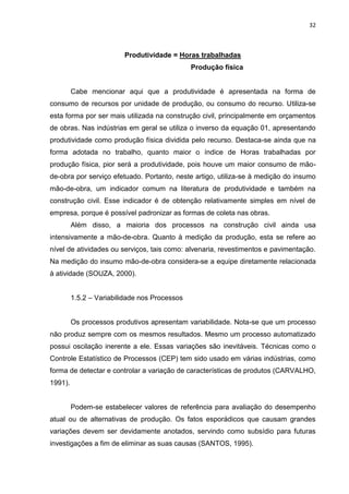 32

Produtividade = Horas trabalhadas
Produção física

Cabe mencionar aqui que a produtividade é apresentada na forma de
consumo de recursos por unidade de produção, ou consumo do recurso. Utiliza-se
esta forma por ser mais utilizada na construção civil, principalmente em orçamentos
de obras. Nas indústrias em geral se utiliza o inverso da equação 01, apresentando
produtividade como produção física dividida pelo recurso. Destaca-se ainda que na
forma adotada no trabalho, quanto maior o índice de Horas trabalhadas por
produção física, pior será a produtividade, pois houve um maior consumo de mãode-obra por serviço efetuado. Portanto, neste artigo, utiliza-se à medição do insumo
mão-de-obra, um indicador comum na literatura de produtividade e também na
construção civil. Esse indicador é de obtenção relativamente simples em nível de
empresa, porque é possível padronizar as formas de coleta nas obras.
Além disso, a maioria dos processos na construção civil ainda usa
intensivamente a mão-de-obra. Quanto à medição da produção, esta se refere ao
nível de atividades ou serviços, tais como: alvenaria, revestimentos e pavimentação.
Na medição do insumo mão-de-obra considera-se a equipe diretamente relacionada
à atividade (SOUZA, 2000).
1.5.2 – Variabilidade nos Processos

Os processos produtivos apresentam variabilidade. Nota-se que um processo
não produz sempre com os mesmos resultados. Mesmo um processo automatizado
possui oscilação inerente a ele. Essas variações são inevitáveis. Técnicas como o
Controle Estatístico de Processos (CEP) tem sido usado em várias indústrias, como
forma de detectar e controlar a variação de características de produtos (CARVALHO,
1991).

Podem-se estabelecer valores de referência para avaliação do desempenho
atual ou de alternativas de produção. Os fatos esporádicos que causam grandes
variações devem ser devidamente anotados, servindo como subsídio para futuras
investigações a fim de eliminar as suas causas (SANTOS, 1995).

 