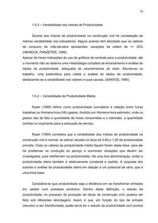 33

1.5.3 – Variabilidade nos índices de Produtividade

Quanto aos índices de produtividade na construção civil há constatação de
intensa variabilidade nos indicadores. Alguns autores têm abordado que os valores
de consumo de mão-de-obra apresentam variações da ordem de +/- 20%
(HEINECK; PANZETER, 1989).
Apesar de haver indicações de uso de gráficos de controle para a produtividade, até
o momento não se observa uma metodologia completa de levantamento e análise de
dados da produtividade, adequada às características do setor. Aborda-se no
trabalho, uma sistemática para coleta e análise de dados da produtividade,
destacando-se a variabilidade nos valores e suas causas, (SANTOS, 1995).

1.5.4 – Variabilidade de Produtividade Média

Ryser (1999) define como produtividade cumulativa a relação entre horas
trabalhas ou Homens-hora (Hh) gastos, dividido por Homens-hora estimado, onde os
gastos são de fato a quantidade de horas consumidas e o estimado, a quantidade
contida no orçamento para a execução do serviço.

Ryser (1999) considera que a variabilidade dos índices de produtividade na
construção civil é normal, se estiver situada na faixa de 0,80 a 1,20 da produtividade
prevista. Caso os valores da produtividade média fiquem foram desta faixa, para ele
há problemas na condução do serviço e ocorreram situações que devem ser
investigadas, pois interferiram na produtividade. Há uma boa administração, então a
produtividade diária também é relativamente constante e padrão. A proposta dos
autores é análise da produtividade diária em relação a um potencial da obra, que é
uma linha base.

Considera-se que produtividade seja a eficiência em se transformar entradas
em saídas num processo produtivo. Dentro desta definição, o estudo da
produtividade, no processo de produção de obras de construção civil, poderia ser
feito sob diferentes abordagens. Assim é que, em função do tipo de entrada
(recurso) a ser transformada, poder-se-ia ter o estudo da produtividade com pontos

 