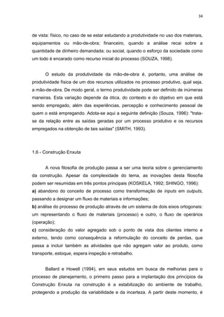 34

de vista: físico, no caso de se estar estudando a produtividade no uso dos materiais,
equipamentos ou mão-de-obra; financeiro, quando a análise recai sobre a
quantidade de dinheiro demandada; ou social, quando o esforço da sociedade como
um todo é encarado como recurso inicial do processo (SOUZA, 1998).

O estudo da produtividade da mão-de-obra é, portanto, uma análise de
produtividade física de um dos recursos utilizados no processo produtivo, qual seja,
a mão-de-obra. De modo geral, o termo produtividade pode ser definido de inúmeras
maneiras. Esta variação depende da ótica, do contexto e do objetivo em que está
sendo empregado, além das experiências, percepção e conhecimento pessoal de
quem o está empregando. Adota-se aqui a seguinte definição (Souza, 1996): "tratase da relação entre as saídas geradas por um processo produtivo e os recursos
empregados na obtenção de tais saídas" (SMITH, 1993).

1.6 - Construção Enxuta

A nova filosofia de produção passa a ser uma teoria sobre o gerenciamento
da construção. Apesar da complexidade do tema, as inovações desta filosofia
podem ser resumidas em três pontos principais (KOSKELA, 1992; SHINGO, 1996):
a) abandono do conceito de processo como transformação de inputs em outputs,
passando a designar um fluxo de materiais e informações;
b) análise do processo de produção através de um sistema de dois eixos ortogonais:
um representando o fluxo de materiais (processo) e outro, o fluxo de operários
(operação);
c) consideração do valor agregado sob o ponto de vista dos clientes interno e
externo, tendo como consequência a reformulação do conceito de perdas, que
passa a incluir também as atividades que não agregam valor ao produto, como
transporte, estoque, espera inspeção e retrabalho.

Ballard e Howell (1994), em seus estudos em busca de melhorias para o
processo de planejamento, o primeiro passo para a implantação dos princípios da
Construção Enxuta na construção é a estabilização do ambiente de trabalho,
protegendo a produção da variabilidade e da incerteza. A partir deste momento, é

 