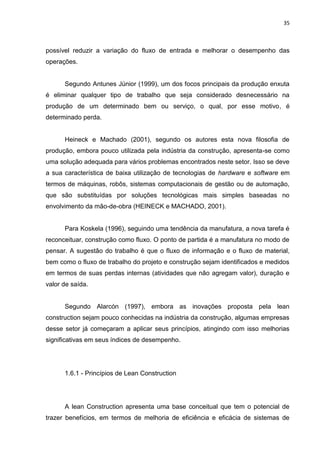 35

possível reduzir a variação do fluxo de entrada e melhorar o desempenho das
operações.

Segundo Antunes Júnior (1999), um dos focos principais da produção enxuta
é eliminar qualquer tipo de trabalho que seja considerado desnecessário na
produção de um determinado bem ou serviço, o qual, por esse motivo, é
determinado perda.

Heineck e Machado (2001), segundo os autores esta nova filosofia de
produção, embora pouco utilizada pela indústria da construção, apresenta-se como
uma solução adequada para vários problemas encontrados neste setor. Isso se deve
a sua característica de baixa utilização de tecnologias de hardware e software em
termos de máquinas, robôs, sistemas computacionais de gestão ou de automação,
que são substituídas por soluções tecnológicas mais simples baseadas no
envolvimento da mão-de-obra (HEINECK e MACHADO, 2001).

Para Koskela (1996), seguindo uma tendência da manufatura, a nova tarefa é
reconceituar, construção como fluxo. O ponto de partida é a manufatura no modo de
pensar. A sugestão do trabalho é que o fluxo de informação e o fluxo de material,
bem como o fluxo de trabalho do projeto e construção sejam identificados e medidos
em termos de suas perdas internas (atividades que não agregam valor), duração e
valor de saída.

Segundo Alarcón (1997), embora as inovações proposta pela lean
construction sejam pouco conhecidas na indústria da construção, algumas empresas
desse setor já começaram a aplicar seus princípios, atingindo com isso melhorias
significativas em seus índices de desempenho.

1.6.1 - Princípios de Lean Construction

A lean Construction apresenta uma base conceitual que tem o potencial de
trazer benefícios, em termos de melhoria de eficiência e eficácia de sistemas de

 