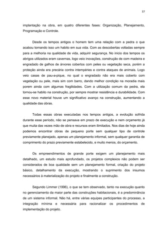 37

implantação na obra, em quatro diferentes fases: Organização, Planejamento,
Programação e Controle.

Desde os tempos antigos o homem tem uma relação com a pedra o que
acabou tornando isso um habito em sua vida. Com as descobertas voltadas sempre
para a melhoria na qualidade de vida, adquirir segurança. No inicio dos tempos os
abrigos utilizados eram cavernas, logo veio inovações, construção de com madeira e
engradado de galhos de árvores cobertos com peles ou vegetação seca, porém a
proteção ainda era precária contra intempéries e contra ataques de animais. Logo
veio casas de pau-a-pique, no qual o engradado não era mais coberto com
vegetação ou pele, mais sim com barro, dando melhor condição na moradia mais
porem ainda com algumas fragilidades. Com a utilização comum da pedra, ela
tornou-se habito na construção, por sempre mostrar resistência e durabilidade. Com
esse novo material houve um significativo avanço na construção, aumentando a
qualidade das obras.

Todas essas obras executadas nos tempos antigos, a evolução sofrida
durante esse período, não se pensava em prazo de execução e nem orçamento já
que muita das vezes mão de obra e recursos eram ilimitados. Nos dias de hoje ainda
podemos encontrar obras de pequeno porte sem qualquer tipo de controle
previamente planejado, apenas um planejamento informal, sem qualquer garantia de
comprimento do prazo previamente estabelecido, e muito menos, do orçamento.

Os empreendimentos de grande porte exigem um planejamento mais
detalhado, um estudo mais aprofundado, os projetos complexos não podem ser
considerados de boa qualidade sem um planejamento formal, criação do projeto
básico, detalhamento da execução, mostrando o suprimento dos insumos
necessários à materialização do projeto e finalmente a construção.

Segundo Limmer (1996), o que se tem observado, tanto na execução quanto
no gerenciamento da maior parte das construções habitacionais, é a predominância
de um sistema informal. Não há, entre várias equipes participantes do processo, a
integração

mínima

e

necessária

implementação do projeto.

para

racionalizar

os

procedimentos

de

 