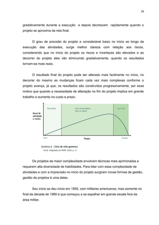 39

gradativamente durante a execução e depois decrescem rapidamente quando o
projeto se aproxima da reta final.

O grau de precisão do projeto e considerável baixo no inicio ao longo da
execução das atividades, surge melhor clareza com relação aos riscos,
considerando que no inicio do projeto os riscos e incertezas são elevados e ao
decorrer do projeto eles vão diminuindo gradativamente, quando os resultados
tornam-se mais reais.

O resultado final do projeto pode ser alterado mais facilmente no inicio, no
decorrer do mesmo as mudanças ficam cada vez mais complexas conforme o
projeto avança, já que, os resultados são construídos progressivamente, por esse
motivo que quando a necessidade de alteração no fim do projeto implica em grande
trabalho e aumento no custo e prazo.

Os projetos de maior complexidade envolvem técnicas mais aprimoradas e
requerem alta diversidade de habilidades. Para lidar com essa complexidade de
atividades e com a imprecisão no inicio do projeto surgiram novas formas de gestão,
gestão de projetos é uma delas.

Seu inicio se deu inicio em 1950, com militares americanos, mas somente no
final da década de 1980 é que começou a se espalhar em grande escala fora da
área militar.

 
