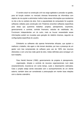 40

O cenário atual na construção civil nos exige agilidade e precisão na gestão,
para tal função existem no mercado diversas ferramentas de informática com
objetivo de nos ajudar a administrar melhor todas essas informações que recebemos
no dia a dia no canteiro de obra. Com a popularidade do computador foi surgindo
softwares voltados para construção civil. Podemos encontrar softwares específicos
para

áreas

que

queremos

trabalhar,

projetos,

planejamento,

orçamento,

gerenciamento e controle, controle financeiro, estudos de viabilidade, etc.
Funcionam independentes um do outro, mais se houver necessidade essas
informações podem se cruzadas para geração de relatório diversos, segundo as
configurações específicas do usuário.

Entretanto os softwares são apenas ferramentas eficazes, que ajudam a
melhorar o trabalho, não agem e não tomam decisões, por isso a presença de um
gestor com boa compreensão do software para uso de 100% dos recursos
oferecidos e com uma boa visão geral da obra, metas definidas para conseguir um
bom trabalho.

Para Harold Kerzner (1992), gerenciamento de projetos é planejamento,
organização, direção e controle de recursos organizacionais num dado
empreendimento, levando-se em conta tempo, custo e desempenho estimados.
Caso o projeto esteja sendo executado com o acompanhamento de um cliente
externo, também deve ser considerada a preocupação em manter boas relações
com o cliente e atendê-lo.

 