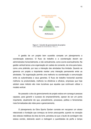 41

A gestão de um projeto bem sucedido compete um planejamento e
coordenação extensivo. O fluxo de trabalho e a coordenação devem ser
administrados horizontalmente, e não verticalmente, como ocorre eventualmente. Na
gestão vertical temos uma organização em cadeia de comando, de cima para baixo,
como uma pirâmide, por isso a interação das atividades fica limitada. Quando se
gerencia um projeto e importante manter uma interação permanente entre as
atividades. Tal organização permite uma melhoria na coordenação e comunicação
entre os subordinados e seus gerentes. O fluxo de trabalho horizontal acarreta
melhoria na produtividade, melhoria na eficiência e eficácia, empresas que hoje
adotam esse método são mais lucrativas que aquelas que continuam utilizar o
modelo vertical.

No passado o alvo do gerenciamento de projeto estava em conseguir pessoas
capazes, para garantir o sucesso do empreendimento, apesar de ser um ponto
importante, atualmente diz que, procedimento, processos, politica e ferramentas
mais formalizadas são vitais para o gerenciamento.

O planejamento da Obra Sports Garden consiste em recuperar um atraso
relacionado a fundação que começou se tornar preocupante, quando na cravação
das estacas metálicas da área da torre, percebeu-se que o laudo de sondagem não
estava correto, dobrando assim a metragem e quantidades de perfis e tempo

 