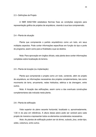 44

2.3 - Definições de Projeto

A NBR 6492/1994 estabelece Normas fixas as condições exigíveis para
representação gráfica de projetos de arquitetura, visando à sua boa compreensão.

2.4 - Planta de situação

Planta que compreende o partido arquitetônico como um todo, em seus
múltiplos aspectos. Pode conter informações específicas em função do tipo e porte
do programa, assim como para a finalidade a que se destina.

Nota: Para aprovação em órgãos oficiais, esta planta deve conter informações
completas sobre localização do terreno.

2.5 - Planta de locação (ou implantação)

Planta que compreende o projeto como um todo, contendo, além do projeto
de arquitetura, as informações necessárias dos projetos complementares, tais como
movimento de terra, arruamento, redes hidráulica, elétrica e de drenagem, entre
outros.
Nota: A locação das edificações, assim como a das eventuais construções
complementares são indicada nesta planta.

2.6 - Planta de edificação

Vista superior do plano secante horizontal, localizado a, aproximadamente,
1,50 m do piso em referência. A altura desse plano pode ser variável para cada
projeto de maneira a representar todos os elementos considerados necessários.
Nota: As plantas de edificação podem ser do térreo, subsolo, jirau, andar-tipo,
sótão, cobertura, entre outros.

 
