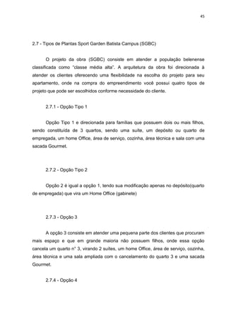 45

2.7 - Tipos de Plantas Sport Garden Batista Campus (SGBC)

O projeto da obra (SGBC) consiste em atender a população belenense
classificada como “classe média alta”. A arquitetura da obra foi direcionada à
atender os clientes oferecendo uma flexibilidade na escolha do projeto para seu
apartamento, onde na compra do empreendimento você possui quatro tipos de
projeto que pode ser escolhidos conforme necessidade do cliente.

2.7.1 - Opção Tipo 1

Opção Tipo 1 e direcionada para famílias que possuem dois ou mais filhos,
sendo constituída de 3 quartos, sendo uma suíte, um depósito ou quarto de
empregada, um home Office, área de serviço, cozinha, área técnica e sala com uma
sacada Gourmet.

2.7.2 - Opção Tipo 2

Opção 2 é igual a opção 1, tendo sua modificação apenas no depósito(quarto
de empregada) que vira um Home Office (gabinete)

2.7.3 - Opção 3

A opção 3 consiste em atender uma pequena parte dos clientes que procuram
mais espaço e que em grande maioria não possuem filhos, onde essa opção
cancela um quarto n° 3, virando 2 suítes, um home Office, área de serviço, cozinha,
área técnica e uma sala ampliada com o cancelamento do quarto 3 e uma sacada
Gourmet.

2.7.4 - Opção 4

 