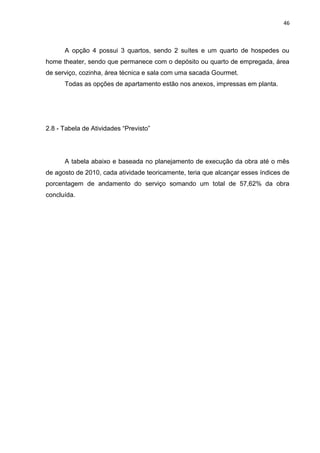 46

A opção 4 possui 3 quartos, sendo 2 suítes e um quarto de hospedes ou
home theater, sendo que permanece com o depósito ou quarto de empregada, área
de serviço, cozinha, área técnica e sala com uma sacada Gourmet.
Todas as opções de apartamento estão nos anexos, impressas em planta.

2.8 - Tabela de Atividades “Previsto”

A tabela abaixo e baseada no planejamento de execução da obra até o mês
de agosto de 2010, cada atividade teoricamente, teria que alcançar esses índices de
porcentagem de andamento do serviço somando um total de 57,62% da obra
concluída.

 