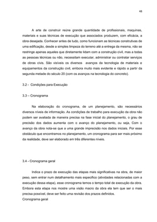 48

A arte de construir reúne grande quantidade de profissionais, maquinas,
materiais e suas técnicas de execução que associados produzem, com eficácia, a
obra desejada. Conhecer antes de tudo, como funcionam as técnicas construtivas de
uma edificação, desde a simples limpeza do terreno até a entrega da mesma, não se
restringe apenas aqueles que diretamente lidam com a construção civil, mas a todas
as pessoas técnicas ou não, necessitam executar, administrar ou contratar serviços
de obras civis. São visíveis os diversos

avanços da tecnologia de materiais e

equipamentos da construção civil, embora muito mais evidente e rápido a partir da
segunda metade do século 20 (com os avanços na tecnologia do concreto).

3.2 - Condições para Execução
3.3 – Cronograma

Na elaboração do cronograma, de um planejamento, são necessários
diversos níveis de informação. As condições de trabalho para execução da obra não
podem ser avaliada de maneira precisa na fase inicial do planejamento, o grau de
precisão dos dados aumenta com o avanço do planejamento, ou seja, Com o
avanço da obra nota-se que a uma grande imprecisão nos dados iniciais. Por esse
obstáculo que encontramos no planejamento, um cronograma para ser mais próximo
da realidade, deve ser elaborado em três diferentes níveis.

3.4 - Cronograma geral

Indica o prazo de execução das etapas mais significativas na obra, de maior
peso, sem entrar num detalhamento mais especifico (atividades relacionadas com a
execução dessa etapa), esse cronograma temos o tempo total de execução da obra.
Embora esta etapa nos mostre uma visão macro da obra ela tem que ser o mais
precisa possível, deve ser feito uma revisão dos prazos definidos.
Cronograma geral

 