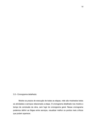 50

3.5 - Cronograma detalhado:

Mostra os prazos de execução de todas as etapas, nele são mostrados todos
as atividades e serviços relacionado a etapa. O cronograma detalhado nos mostra o
tempo de conclusão da obra, sem fugir do cronograma geral. Nesse cronograma
podemos definir as folgas entre serviços, visualizar melhor os pontos mais críticos
que podem aparecer.

 