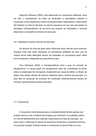51

Segundo Gehbauer (2002), para elaboração do cronograma detalhado, deve
ser feito o levantamento de todas as dimensões e quantidades relativas à
construção e seus respectivos índices de produtividade e desempenho. Estes dados
são listados na Lista de Serviços na mesma sequência em que são executadas as
atividades correspondentes, de tal forma que possam ser planejados s recursos
disponíveis e calculados os tempos de execução.

3.6 - Adaptação durante o período de execução

Ao decorrer da obra ela pode sofrer influencias tanto internas como externas,
forçando muito das vezes alterações no cronograma detalhado da obra, que da
mesma forma estas alterações devem ser baseadas no cronograma geral, desta
forma mantendo a integridade do prazo final da obra.

Para Gehbauer (2002), a interdependência entre o grau de precisão de
planejamento e o tempo gasto em planejamento deve ser considerada de forma
critica na elaboração de cronograma. Exatamente por causa do déficit, no Brasil, de
dados reais obtidos através de cálculos realizados após o término da execução, e a
pela falta de pesquisas de processo de construção sistematicamente através de
controle e gerenciamento durante execução.

3.7 - Orçamentos

O orçamento inicial realizado para o empreendimento foi feito apenas com
projetos básicos, pois o restante dos projetos que continham um qualidade melhor
no nível de detalhamento dos materiais, ainda estava em fase de execução, por
esse motivo a diferença de valores do orçamento inicial para o orçamento final teve
uma grande variação. Posteriormente no andamento da obra foi feito um novo

 