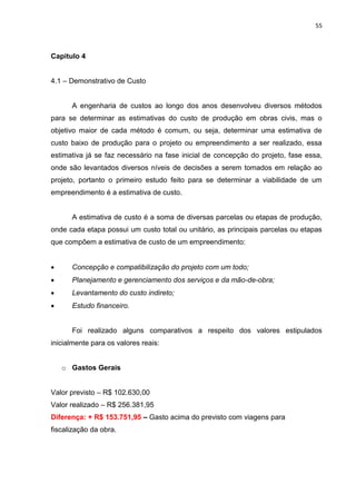 55

Capitulo 4
4.1 – Demonstrativo de Custo

A engenharia de custos ao longo dos anos desenvolveu diversos métodos
para se determinar as estimativas do custo de produção em obras civis, mas o
objetivo maior de cada método é comum, ou seja, determinar uma estimativa de
custo baixo de produção para o projeto ou empreendimento a ser realizado, essa
estimativa já se faz necessário na fase inicial de concepção do projeto, fase essa,
onde são levantados diversos níveis de decisões a serem tomados em relação ao
projeto, portanto o primeiro estudo feito para se determinar a viabilidade de um
empreendimento é a estimativa de custo.

A estimativa de custo é a soma de diversas parcelas ou etapas de produção,
onde cada etapa possui um custo total ou unitário, as principais parcelas ou etapas
que compõem a estimativa de custo de um empreendimento:


Concepção e compatibilização do projeto com um todo;



Planejamento e gerenciamento dos serviços e da mão-de-obra;



Levantamento do custo indireto;



Estudo financeiro.

Foi realizado alguns comparativos a respeito dos valores estipulados
inicialmente para os valores reais:
o Gastos Gerais
Valor previsto – R$ 102.630,00
Valor realizado – R$ 256.381,95
Diferença: + R$ 153.751,95 – Gasto acima do previsto com viagens para
fiscalização da obra.

 