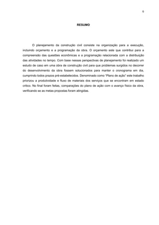 6

RESUMO

O planejamento da construção civil consiste na organização para a execução,
incluindo orçamento e a programação da obra. O orçamento este que contribui para a
compreensão das questões econômicas e a programação relacionada com a distribuição
das atividades no tempo. Com base nessas perspectivas de planejamento foi realizado um
estudo de caso em uma obra de construção civil para que problemas surgidos no decorrer
do desenvolvimento da obra fossem solucionados para manter o cronograma em dia,
cumprindo todos prazos pré-estabelecidos. Denominado como “Plano de ação” este trabalho
priorizou a produtividade e fluxo de materiais dos serviços que se encontram em estado
critico. No final foram feitas, comparações do plano de ação com o avanço físico da obra,
verificando se as metas propostas foram atingidas.

 