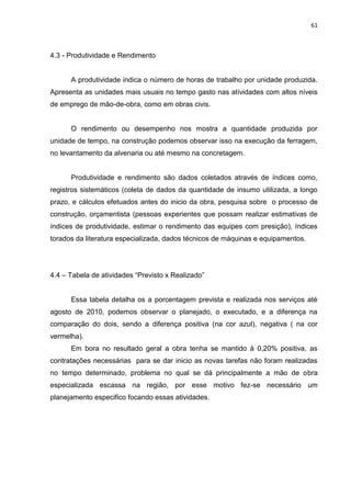 61

4.3 - Produtividade e Rendimento

A produtividade indica o número de horas de trabalho por unidade produzida.
Apresenta as unidades mais usuais no tempo gasto nas atividades com altos níveis
de emprego de mão-de-obra, como em obras civis.

O rendimento ou desempenho nos mostra a quantidade produzida por
unidade de tempo, na construção podemos observar isso na execução da ferragem,
no levantamento da alvenaria ou até mesmo na concretagem.

Produtividade e rendimento são dados coletados através de índices como,
registros sistemáticos (coleta de dados da quantidade de insumo utilizada, a longo
prazo, e cálculos efetuados antes do inicio da obra, pesquisa sobre o processo de
construção, orçamentista (pessoas experientes que possam realizar estimativas de
índices de produtividade, estimar o rendimento das equipes com presição), índices
torados da literatura especializada, dados técnicos de máquinas e equipamentos.

4.4 – Tabela de atividades “Previsto x Realizado”

Essa tabela detalha os a porcentagem prevista e realizada nos serviços até
agosto de 2010, podemos observar o planejado, o executado, e a diferença na
comparação do dois, sendo a diferença positiva (na cor azul), negativa ( na cor
vermelha).
Em bora no resultado geral a obra tenha se mantido à 0,20% positiva, as
contratações necessárias para se dar inicio as novas tarefas não foram realizadas
no tempo determinado, problema no qual se dá principalmente a mão de obra
especializada escassa na região, por esse motivo fez-se necessário um
planejamento especifico focando essas atividades.

 