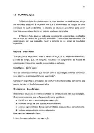 63

4.5 – PLANO DE AÇÃO

O Plano de Ação é o planejamento de todas as ações necessárias para atingir
um resultado desejado. É momento em que a necessidade da criação de uma
estratégia, no qual se identifica e relaciona as atividades prioritárias para serem
inseridas nesses plano , tendo em vista os resultados esperados.
O Plano de Ação deve ser elaborado considerando as demandas e avaliações
dos usuários e o cenário em que estão envolvidos. Quanto maior o envolvimento dos
responsáveis por sua execução, maior a garantia de se atingir os resultados
esperados.

Objetivo – O que fazer:
“São propósitos específicos, alvos a serem alcançados ao longo de determinado
período de tempo, que, em conjunto, resultarão no cumprimento da missão da
organização”. Indica onde estarão concentrados os esforços.
Estratégias – Como fazer:
“São os caminhos escolhidos que indicam como a organização pretende concretizar
seus objetivos e, consequentemente sua missão”.
Constituem respostas às ameaças e às oportunidades identificadas, bem como, aos
pontos fracos e pontos fortes encontrados.
Cronograma – Quando fazer:
Relaciona as atividades a serem executadas e o tempo previsto para sua realização.
O cronograma permite que se faça um esforço no sentido de:
a) identificar o tempo necessário para a execução;
b) estimar o tempo em face dos recursos disponíveis;
c) analisar a possibilidade de superpor atividades, executando-as paralelamente;
d) verificar a dependência entre as atividades.
Responsável – Quem irá fazer:
Indica o/os responsável/eis pela execução.

 