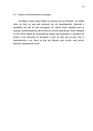66

4.7 – Calculo e dimensionamento de equipes.

Na tabela a seguir estão listados os serviços que se encontram em estado
critico na obra, no qual eles passaram por um replanejamento, alterando o
quantitativo de mão de obra empregada. Os valores bases utilizados para se
alcançar a produtividade da mão de obra em cima de cada serviço, foram coletadas
no livro TCPO (tabela de composição de preços para orçamento), o quantitavo de
serviço a ser executado foi levantado a partir da data que se teve inicio o
replanejamento e por ultimo os dias que faltavam para concluir cada serviço
segundo o planejamento inicial.

 