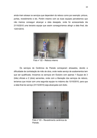 69

ainda iriam atrasar os serviços que dependem do reboco como por exemplo: pintura,
portas, revestimento e etc. Porém mesmo com as duas equipes percebemos que
não iriamos conseguir alcançar a data desejada, onde foi acrescentada dia
21/10/2010 uma terceira equipe que assim conseguiríamos atingir a data final, dia
13/01/2010.

Foto n° 02 – Reboco interno

Os serviços de Cerâmica de Parede começaram atrasados, devido a
dificuldade de contratação de mão de obra, onde neste serviço de acabamentos tem
que ser qualificada. Iniciamos os serviços em Outubro com apenas 1 Equipe de 3
(três) oficiais e 2 (dois) serventes, onde com a liberação dos serviços de reboco,
teríamos que iniciar com uma segunda equipe no máximo dia 13/10/2010, para que
a data final do serviço (31/12/2010) seja alcançada com êxito.

Foto n° 03 – Revestimento cerâmica de
Parede.

 