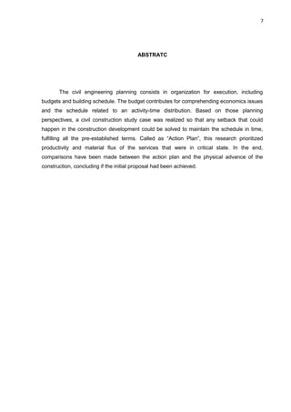 7

ABSTRATC

The civil engineering planning consists in organization for execution, including
budgets and building schedule. The budget contributes for comprehending economics issues
and the schedule related to an activity-time distribution. Based on those planning
perspectives, a civil construction study case was realized so that any setback that could
happen in the construction development could be solved to maintain the schedule in time,
fulfilling all the pre-established terms. Called as “Action Plan”, this research prioritized
productivity and material flux of the services that were in critical state. In the end,
comparisons have been made between the action plan and the physical advance of the
construction, concluding if the initial proposal had been achieved.

 