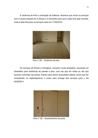 71

A cerâmica de Piso e colocação de Soleiras, teríamos que iniciar os serviços
com 2 (duas) equipes de 4 oficiais e 2 serventes para que a data final seja mantida,
onde a data final para os serviços seria em 17/02/2010.

Foto n° 05 – Cerâmica de piso

Os serviços de Portas e Ferragens, iniciaram muito atrasados, causando um
retrabalho para cerâmicas de parede e piso, uma vez que em todos os vão que
levariam arremate nas portas, ficaram para serem executados depois, tendo que ser
considerado no replanejamento o prazo para entrega dos serviços para o dia
04/02/2011.

Foto n° 06 – Assentamento de porta

 