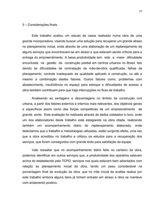 77

5 – Considerações finais.

Este trabalho avaliou um estudo de casos realizado numa obra de uma
grande incorporadora, visando buscar uma solução para recuperar um grande atraso
no planejamento inicial, onde através de uma elaboração de um replanejamento de
alguns serviços que encontravam-se em atraso e que estavam sendo críticos para a
entrega do empreendimento. A baixa produtividade tem sido a maior dificuldade
encontrada na gestão da construção predial em centros urbanos no Brasil. Isto
devido às dificuldades de contratação de mão-de-obra qualificada, falhas de
planejamento, controle inadequado da qualidade aplicado à construção, ou até a
mesmo a combinação destes fatores. Outros fatores como, problemas com
abastecimento, insuficiência no espaço para estoque e dificuldades de acesso à
obra também contribuem para que haja interrupções no fluxo de trabalho.
Analisando as vantagens e desvantagens no âmbito da construção civil
urbana, a partir dos fatores externos e internos mais relevantes, dos objetivos gerais
e específicos assim como das forças competitivas de um empreendimento

de

grande porte. Esta avaliação foi realizada através de dados coletados in loco, onde
um dos elaboradores deste trabalho está estagiando na obra citada, realizando
também

um

acompanhamento

diário

do

replanejamento

elaborado,

onde

detectamos que o trabalho e metodologias utilizadas, estão surgindo efeito, uma vez
que a obra acreditou no trabalho e utilizou os estudos para a recuperação dos
serviços, que foram conseguidos com grande êxito para satisfação da equipe.
Vale ressaltar que no acompanhamento diário feito no canteiro da obra,
podemos identificar em outros serviços que, a produtividade dos operários estavam
acima do estabelecido pelo TCPO, serviços nos quais estavam bem adiantados com
relação ao planejamento inicial da obra, tendo um peso considerável na
porcentagem final da evolução da obra, que no mês inicial da analise realiza por
este trabalho embora alguns itens já tinham entrado em atraso a obra se manteve
com andamento positivo.

 