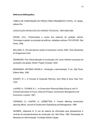 78

Referencia Bibliográfica

TABELA DE CONPOSIÇÃO DE PREÇO PARA ORÇAMENTO (TCPO), 13° edição,
editora Pini.

ASSOCIAÇÃO BRASILEIRA DE NORMAS TÉCNICAS. NBR 6492/1994

SOUZA, U.E.L. Produtividade e custos dos sistemas de vedação vertical.
Tecnologia e gestão na produção de edifícios: vedações verticais. PCC-EPUSP, São
Paulo, 1998.

BALLARD, G. The last planner system of production control, 2000. Tese (Doutorado
em Engenharia Civil)

GEHBAUER, Fritz. Racionalização na construção civil: como melhorar processos de
produção e de gestão. Recife: Projeto Competir, 2004.
MAXIMIANO, ANTONIO CESAR A. Introdução a administração. 3ª ed., São Paulo,
Editora Atlas, 1992.

ACKOFF, R. L. A Concept of Corporate Planning. John Wiley & Sons: New York,
1970.

LAUFER, A.; TUCKER, R. L.. Is Construction Planning Really Doing its Job? A
Critical Examination of Focus, Role and Process. Construction Management and
Economics: Londres, 1987.

COHENCA, D.; LAUFER, A.; LEDBETTER, F. Factors affecting construction
planning efforts. Journal of Construction Engineering and Management, 1989.

GHOBRIL. Alexandre N. O uso de sistema de informação para planejamento e
controle de empreendimentos de construção civil. São Paulo, 1993. Dissertação de
Mestrado em Administração. Fundação Getúlio Vargas.

 
