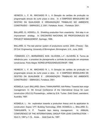 79

HEINECK, L. F. M.; MACHADO R. L. A Geração de cartões de produção na
programação enxuta de curto prazo e obra.

In: II SIMPÓSIO BRASILEIRO DE

GESTÃO DA QUALIDADE E ORGANIZAÇÃO TRABALHO NO AMBIENTE
CONSTRUÍDO - SIBRAGEC, 2, 2001, Fortaleza. Anais… Fortaleza: 2001.

BALLARD, G.; HOWELL, G. Shielding production from uncertainty: first step in an
improvement

stratégy.

In: ENCONTRO NACIONAL DE PROFESIONALES DE

PROJECT MANAGEMENT, Santiago, 1996.

BALLARD, G. The last planner system of productions control. 2000. (Thesis) - Dpt.
Of Civil Engineering, University of Birmingham, Birmingham, U.K., June, 2000.

FORMOSO, C.T.; BERNARDES, M.M.; OLIVEIRA, L.F.; OLIVEIRA, K. Termo de
referência para o processo de planejamento e controle da produção em empresas
construtoras. Porto Alegre: NORIE/UFRGS/SINDUSCON/SP, 1999.

HEINECK, L. F. M.; MACHADO R. L. A Geração de cartões de produção na
programação enxuta de curto prazo e obra.
GESTÃO DA QUALIDADE E

In: II SIMPÓSIO BRASILEIRO DE

ORGANIZAÇÃO TRABALHO NO AMBIENTE

CONSTRUÍDO - SIBRAGEC, Fortaleza, 2001.

KOSKELA, Lauri; BALLARD, Glenn; TANHUANPÄÄ, Veli-Pekka. Towards lean esign
management. In: 5th Annual Conference of the International Group for Lean
construction (IGLC-5) Proceedings... edited by S.N. Tucker, Gold Coast, ueensland,
Austrália, 1997.

KOSKELA, L. An exploration towards a production theory and its application to
construction. Espoo: VTT. Building Technology, 2000. KOSKELA, L.; BALLARD, G.;
TANHUANPÄ, V. P.

Towards lean desing management.

In: ANNUAL

CONFERENCE OF THE INTERNATIONAL GROUP FOR LEAN CONTRUCTION –
IGLC 5, 1997 p.1-12., Anais… Gold Coat Au, 1997.

 