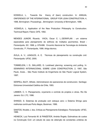 80

KOSKELA, L.

Towards the

theory of (lean) construction. In: ANNUAL

ONFERENCE OF THE NTERNATIONAL GROUP FOR LEAN CONSTRUCTION, 4,
1996, Birmingham. Proceedings…Birmingham: University of Birmingham, 1996.

KOSKELA, L. Application of the New Production Philosophy to Construction.
Technical Report, Filand, CIFE, 1992.

MENDES JUNIOR, Ricardo;

VACA, Oscar C. L..GERAPLAN : um sistema

especialista para planejamento de edifícios de múltiplos pavimentos. Brasil Florianópolis, SC. 1998. p. 679-686. Encontro Nacional de Tecnologia do Ambiente
Construído, 7º, Florianópolis, 1998. Artigo técnico.

ÁVILA, A. V.; JUNGLES, A. E.

Técnicas de planejamento na construção civil.

Florianópolis: UFSC. 2000.

TOMMELEIN, I. D.; BALLARD, G. Lookhead planning: screening and pulling. In:
SEMINÁRIO INTERNACIONAL SOBRE LEAN CONSTRUCTION, 2, 1997, São
Paulo. Anais… São Paulo Instituto de Engenharia de São Paulo/ Logical System,
1997.

SERPELL BLEY, Alfredo. Administracion de operaciones de construccion. Santiago:
Ediciones Universidad Católica de Chile, 1993.

LIMMER, C. V. Planejamento, orçamento e controle de projetos e obras. Rio De
Janeiro: Ed. LTC, 1996.
SHINGO, S. Sistemas de produção com estoque zero: o Sistema Shingo para
melhorias contínuas Porto Alegre, Bookman, 1996.
SANTOS, Nivaldo J. dos, Críticas ao Planejamento Estratégico. Florianópolis: UFSC,
1996.
HEINECK, Luiz Fernando M. & PANZETER, Andréa Ângela. Estimativas de custos
na Construção Civil: um estudo de caso de obtenção de constantes unitárias de

 