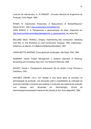 81

consumo de mão-de-obra. In: IX ENEGEP - Encontro Nacional de Engenharia de
Produção, Porto Alegre, 1989.

RYSER, R. Construction Productivity: A Measurement of WorkerEfficiency?
Disponível em: http:// www.projectmgmt.com/articles.htm.
JOÂO BOSCO V. S. Planejamento e gerenciamento de obras. Disponivel em
http://www.ecivilnet.com/artigos/planejamento_e_gerenciamento_de_obras.htm

BALLARD, Glenn; HOWELL, Gregory. Implementing lean construction: stabilizing
work flow. In: 2nd Workshop on Lean Construction, Santiago, 1994. Collectanea...
Edited by Luis Alarcón, A A Balkema/Rotterdam/Brookfield, 1997.

VIEIRA NETTO, ANTÔNIO. Como gerenciar construções. São Paulo: PINI, 1988.

KERZNER, Harold. Project Management: a Systems Approach to Planning,
Scheduling and Controlling. New York: Van Nostrand Reinhold, 1992.

ACKOFF, Russel L. Planejamento empresarial. Rio de Janeiro: Livros Técnicos e
Científicos, 1976.

ANTUNES JÚNIOR, J.A.V., Em direção a uma teoria geral do processo na
administração da produção: uma discussão sobre a possibilidade de unificação da
eoria das restrições e da teoria que sustenta a construção dos sistemas de produção
com

estoque

zero.

Doutorado

em

Administração.

Escola

de

Administração/Universidade Federal do Rio Grande do Sul. Porto Alegre/RS, 1998.

 