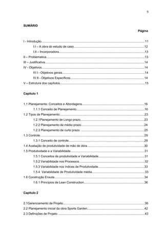 9

SUMÁRIO
Página

I - Introdução...........................................................................................................................11
I.I – A obra do estudo de caso....................................................................................12
I.II – Incorporadora......................................................................................................13
II – Problematica.....................................................................................................................13
III – Justificativa......................................................................................................................14
IV - Objetivos..........................................................................................................................14
IV.I - Objetivos gerais..................................................................................................14
IV.II - Objetivos Específicos........................................................................................14
V – Estrutura dos capítulos.....................................................................................................15
Capitulo 1

1.1 Planejamento: Conceitos e Abordagens..........................................................................16
1.1.1 Conceito de Planejamento.................................................................................16
1.2 Tipos de Planejamento.....................................................................................................23
1.2.1Planejamento de Longo prazo............................................................................23
1.2.2 Planejamento de médio prazo...........................................................................24
1.2.3 Planejamento de curto prazo. ...........................................................................25
1.3 Controle............................................................................................................................29
1.3.1 Conceito de controle..........................................................................................29
1.4 Avaliação de produtividade de mão de obra....................................................................30
1.5 Produtividade e a Variabilidade........................................................................................31
1.5.1 Conceitos de produtividade e Variabilidade.......................................................31
1.5.2 Variabilidade nos Processos..............................................................................32
1.5.3 Variabilidade nos índices de Produtividade.......................................................33
1.5.4 Variabilidade de Produtividade média...............................................................33
1.6 Construção Enxuta...........................................................................................................34
1.6.1 Princípios de Lean Construction........................................................................36
Capitulo 2

2.1Gerenciamento de Projeto.................................................................................................36
2.2 Planejamento inicial da obra Sports Garden....................................................................42
2.3 Definições de Projeto .......................................................................................................43

 
