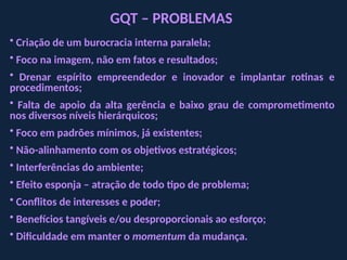 GQT – PROBLEMAS
• Criação de um burocracia interna paralela;
• Foco na imagem, não em fatos e resultados;
• Drenar espírito empreendedor e inovador e implantar rotinas e
procedimentos;
• Falta de apoio da alta gerência e baixo grau de comprometimento
nos diversos níveis hierárquicos;
• Foco em padrões mínimos, já existentes;
• Não-alinhamento com os objetivos estratégicos;
• Interferências do ambiente;
• Efeito esponja – atração de todo tipo de problema;
• Conflitos de interesses e poder;
• Benefícios tangíveis e/ou desproporcionais ao esforço;
• Dificuldade em manter o momentum da mudança.
 