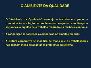 • O “Ambiente da Qualidade" encoraja o trabalho em grupo, a
comunicação, a solução de problemas em conjunto, a confiança, a
segurança, o orgulho pelo trabalho realizado e a melhoria contínua.
• A cooperação se sobrepõe à competição no âmbito gerencial.
• A cultura corporativa se modifica de modo que os trabalhadores
não tenham medo de apontar os problemas do sistema.
O AMBIENTE DA QUALIDADE
 