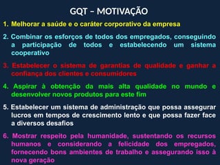 GQT – MOTIVAÇÃO
1. Melhorar a saúde e o caráter corporativo da empresa
2. Combinar os esforços de todos dos empregados, conseguindo
a participação de todos e estabelecendo um sistema
cooperativo
3. Estabelecer o sistema de garantias de qualidade e ganhar a
confiança dos clientes e consumidores
4. Aspirar à obtenção da mais alta qualidade no mundo e
desenvolver novos produtos para este fim
5. Estabelecer um sistema de administração que possa assegurar
lucros em tempos de crescimento lento e que possa fazer face
a diversos desafios
6. Mostrar respeito pela humanidade, sustentando os recursos
humanos e considerando a felicidade dos empregados,
fornecendo bons ambientes de trabalho e assegurando isso à
nova geração
 