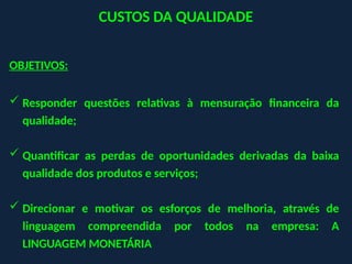 CUSTOS DA QUALIDADE
OBJETIVOS:
 Responder questões relativas à mensuração financeira da
qualidade;
 Quantificar as perdas de oportunidades derivadas da baixa
qualidade dos produtos e serviços;
 Direcionar e motivar os esforços de melhoria, através de
linguagem compreendida por todos na empresa: A
LINGUAGEM MONETÁRIA
 