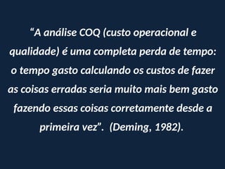 “A análise COQ (custo operacional e
qualidade) é uma completa perda de tempo:
o tempo gasto calculando os custos de fazer
as coisas erradas seria muito mais bem gasto
fazendo essas coisas corretamente desde a
primeira vez”. (Deming, 1982).
 