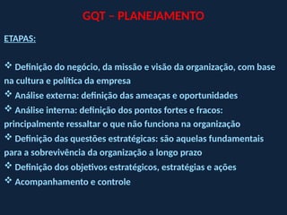 GQT – PLANEJAMENTO
ETAPAS:
 Definição do negócio, da missão e visão da organização, com base
na cultura e política da empresa
 Análise externa: definição das ameaças e oportunidades
 Análise interna: definição dos pontos fortes e fracos:
principalmente ressaltar o que não funciona na organização
 Definição das questões estratégicas: são aquelas fundamentais
para a sobrevivência da organização a longo prazo
 Definição dos objetivos estratégicos, estratégias e ações
 Acompanhamento e controle
 